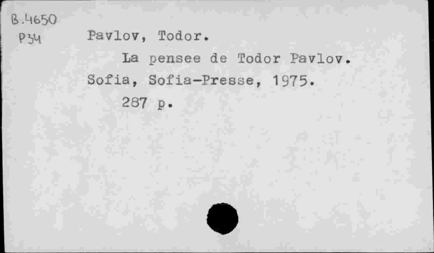 ﻿ß .4650
РЬЧ
Pavlov, Todor.
La pensee de Todor Pavlov Sofia, Sofia-Presse, 1975.
287 p.